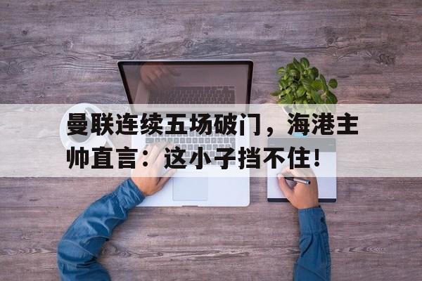 曼联连续五场破门，海港主帅直言：这小子挡不住！